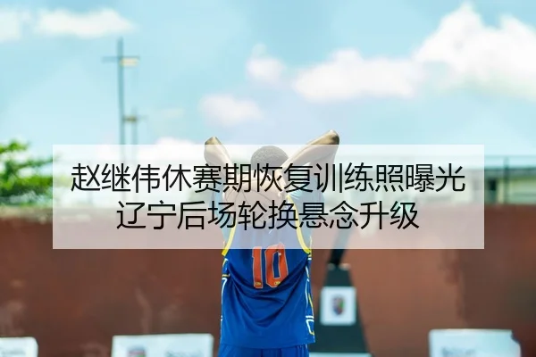 赵继伟休赛期恢复训练照曝光 辽宁后场轮换悬念升级