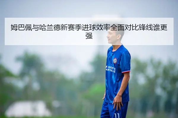 姆巴佩与哈兰德新赛季进球效率全面对比锋线谁更强